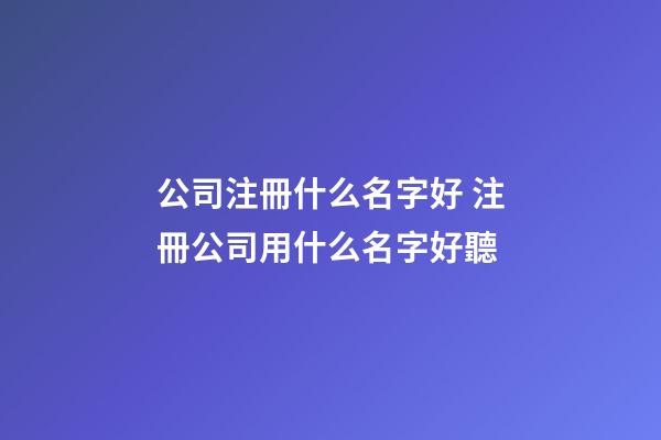 公司注冊什么名字好 注冊公司用什么名字好聽